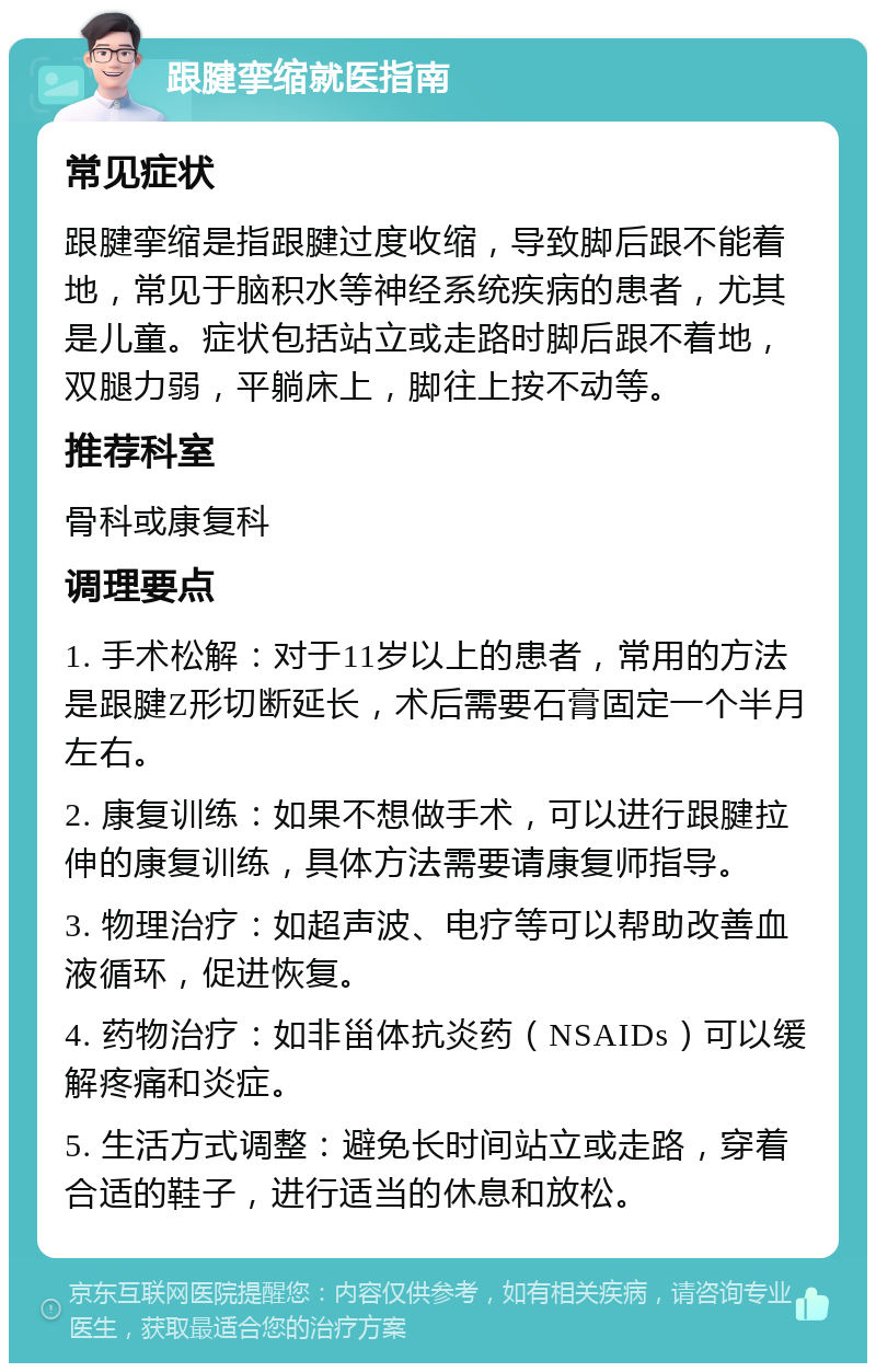 跟腱挛缩就医指南 常见症状 跟腱挛缩是指跟腱过度收缩，导致脚后跟不能着地，常见于脑积水等神经系统疾病的患者，尤其是儿童。症状包括站立或走路时脚后跟不着地，双腿力弱，平躺床上，脚往上按不动等。 推荐科室 骨科或康复科 调理要点 1. 手术松解：对于11岁以上的患者，常用的方法是跟腱Z形切断延长，术后需要石膏固定一个半月左右。 2. 康复训练：如果不想做手术，可以进行跟腱拉伸的康复训练，具体方法需要请康复师指导。 3. 物理治疗：如超声波、电疗等可以帮助改善血液循环，促进恢复。 4. 药物治疗：如非甾体抗炎药（NSAIDs）可以缓解疼痛和炎症。 5. 生活方式调整：避免长时间站立或走路，穿着合适的鞋子，进行适当的休息和放松。