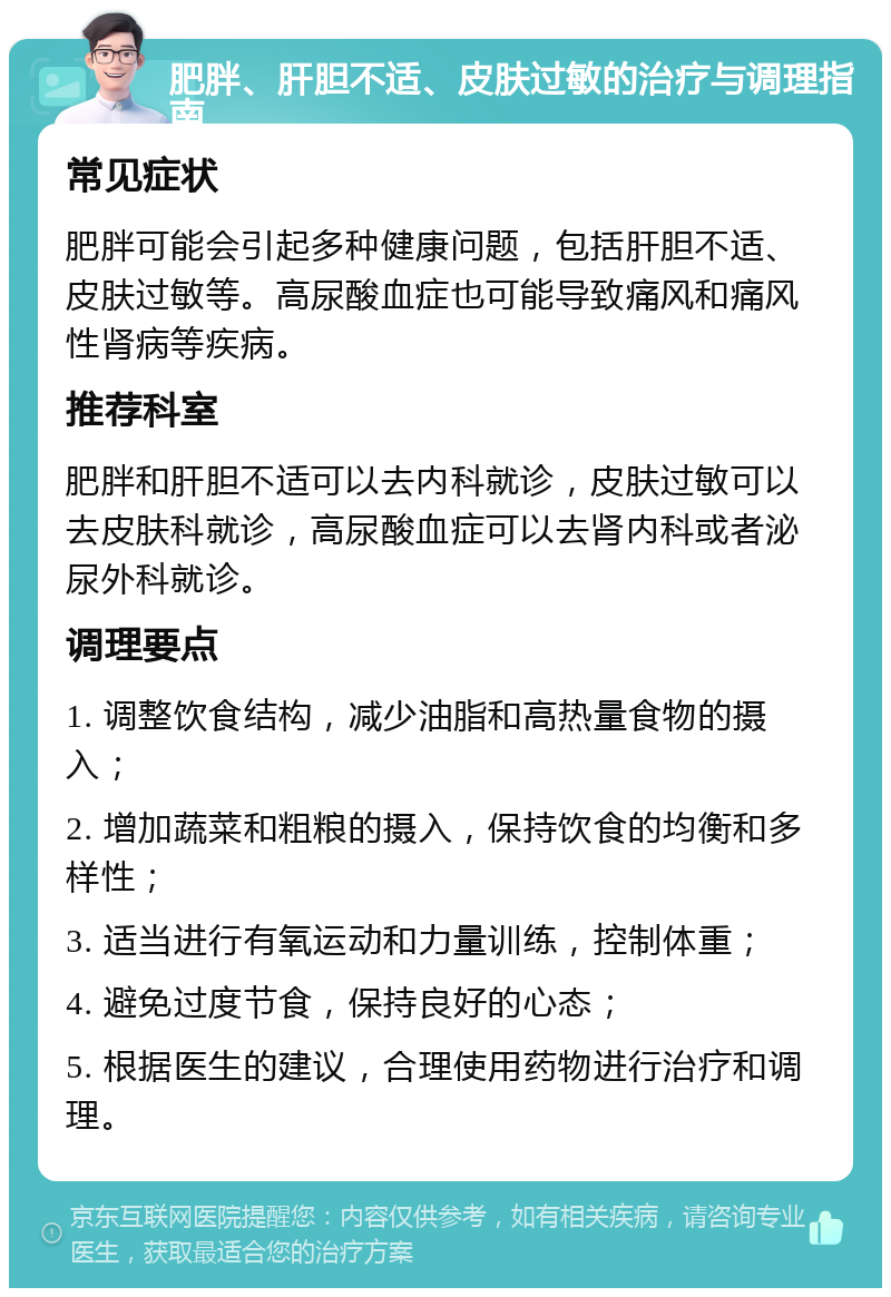 肥胖、肝胆不适、皮肤过敏的治疗与调理指南 常见症状 肥胖可能会引起多种健康问题，包括肝胆不适、皮肤过敏等。高尿酸血症也可能导致痛风和痛风性肾病等疾病。 推荐科室 肥胖和肝胆不适可以去内科就诊，皮肤过敏可以去皮肤科就诊，高尿酸血症可以去肾内科或者泌尿外科就诊。 调理要点 1. 调整饮食结构，减少油脂和高热量食物的摄入； 2. 增加蔬菜和粗粮的摄入，保持饮食的均衡和多样性； 3. 适当进行有氧运动和力量训练，控制体重； 4. 避免过度节食，保持良好的心态； 5. 根据医生的建议，合理使用药物进行治疗和调理。