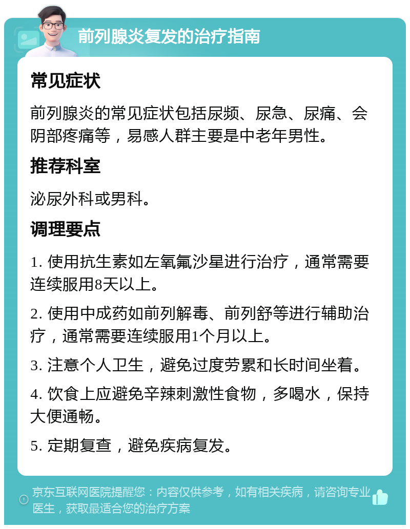 前列腺炎复发的治疗指南 常见症状 前列腺炎的常见症状包括尿频、尿急、尿痛、会阴部疼痛等，易感人群主要是中老年男性。 推荐科室 泌尿外科或男科。 调理要点 1. 使用抗生素如左氧氟沙星进行治疗，通常需要连续服用8天以上。 2. 使用中成药如前列解毒、前列舒等进行辅助治疗，通常需要连续服用1个月以上。 3. 注意个人卫生，避免过度劳累和长时间坐着。 4. 饮食上应避免辛辣刺激性食物，多喝水，保持大便通畅。 5. 定期复查，避免疾病复发。