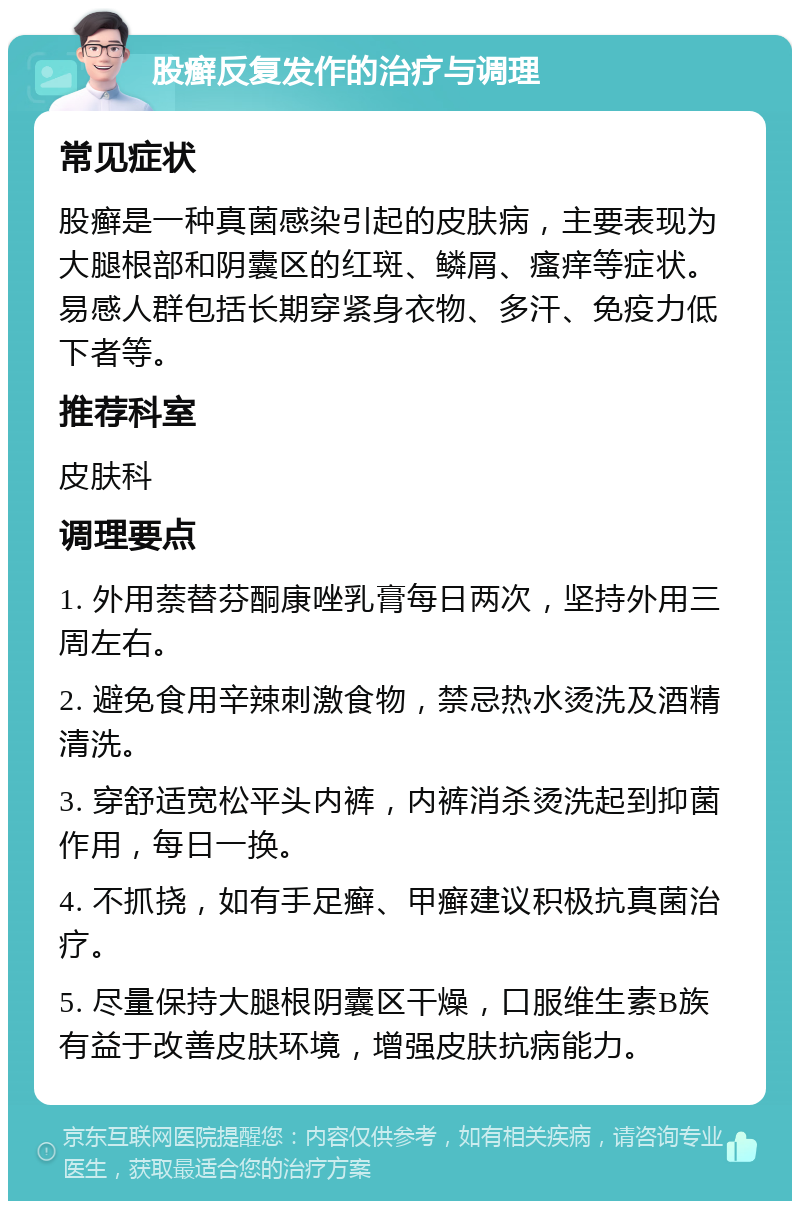 股癣反复发作的治疗与调理 常见症状 股癣是一种真菌感染引起的皮肤病，主要表现为大腿根部和阴囊区的红斑、鳞屑、瘙痒等症状。易感人群包括长期穿紧身衣物、多汗、免疫力低下者等。 推荐科室 皮肤科 调理要点 1. 外用萘替芬酮康唑乳膏每日两次，坚持外用三周左右。 2. 避免食用辛辣刺激食物，禁忌热水烫洗及酒精清洗。 3. 穿舒适宽松平头内裤，内裤消杀烫洗起到抑菌作用，每日一换。 4. 不抓挠，如有手足癣、甲癣建议积极抗真菌治疗。 5. 尽量保持大腿根阴囊区干燥，口服维生素B族有益于改善皮肤环境，增强皮肤抗病能力。