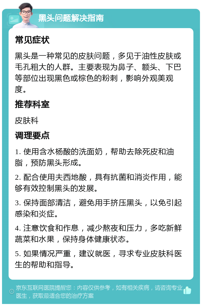 黑头问题解决指南 常见症状 黑头是一种常见的皮肤问题，多见于油性皮肤或毛孔粗大的人群。主要表现为鼻子、额头、下巴等部位出现黑色或棕色的粉刺，影响外观美观度。 推荐科室 皮肤科 调理要点 1. 使用含水杨酸的洗面奶，帮助去除死皮和油脂，预防黑头形成。 2. 配合使用夫西地酸，具有抗菌和消炎作用，能够有效控制黑头的发展。 3. 保持面部清洁，避免用手挤压黑头，以免引起感染和炎症。 4. 注意饮食和作息，减少熬夜和压力，多吃新鲜蔬菜和水果，保持身体健康状态。 5. 如果情况严重，建议就医，寻求专业皮肤科医生的帮助和指导。