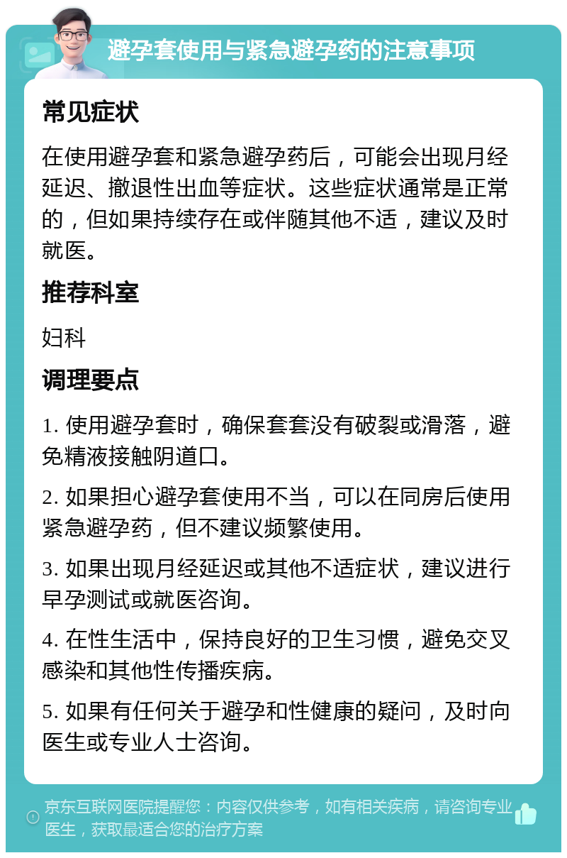 避孕套使用与紧急避孕药的注意事项 常见症状 在使用避孕套和紧急避孕药后，可能会出现月经延迟、撤退性出血等症状。这些症状通常是正常的，但如果持续存在或伴随其他不适，建议及时就医。 推荐科室 妇科 调理要点 1. 使用避孕套时，确保套套没有破裂或滑落，避免精液接触阴道口。 2. 如果担心避孕套使用不当，可以在同房后使用紧急避孕药，但不建议频繁使用。 3. 如果出现月经延迟或其他不适症状，建议进行早孕测试或就医咨询。 4. 在性生活中，保持良好的卫生习惯，避免交叉感染和其他性传播疾病。 5. 如果有任何关于避孕和性健康的疑问，及时向医生或专业人士咨询。