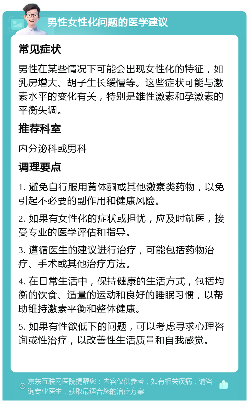 男性女性化问题的医学建议 常见症状 男性在某些情况下可能会出现女性化的特征，如乳房增大、胡子生长缓慢等。这些症状可能与激素水平的变化有关，特别是雄性激素和孕激素的平衡失调。 推荐科室 内分泌科或男科 调理要点 1. 避免自行服用黄体酮或其他激素类药物，以免引起不必要的副作用和健康风险。 2. 如果有女性化的症状或担忧，应及时就医，接受专业的医学评估和指导。 3. 遵循医生的建议进行治疗，可能包括药物治疗、手术或其他治疗方法。 4. 在日常生活中，保持健康的生活方式，包括均衡的饮食、适量的运动和良好的睡眠习惯，以帮助维持激素平衡和整体健康。 5. 如果有性欲低下的问题，可以考虑寻求心理咨询或性治疗，以改善性生活质量和自我感觉。