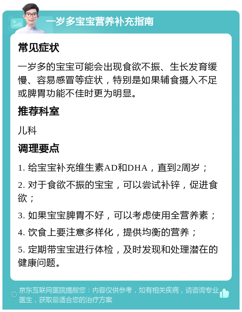 一岁多宝宝营养补充指南 常见症状 一岁多的宝宝可能会出现食欲不振、生长发育缓慢、容易感冒等症状，特别是如果辅食摄入不足或脾胃功能不佳时更为明显。 推荐科室 儿科 调理要点 1. 给宝宝补充维生素AD和DHA，直到2周岁； 2. 对于食欲不振的宝宝，可以尝试补锌，促进食欲； 3. 如果宝宝脾胃不好，可以考虑使用全营养素； 4. 饮食上要注意多样化，提供均衡的营养； 5. 定期带宝宝进行体检，及时发现和处理潜在的健康问题。