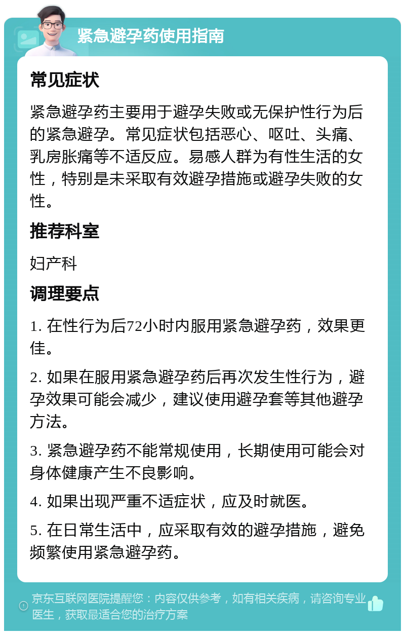 紧急避孕药使用指南 常见症状 紧急避孕药主要用于避孕失败或无保护性行为后的紧急避孕。常见症状包括恶心、呕吐、头痛、乳房胀痛等不适反应。易感人群为有性生活的女性，特别是未采取有效避孕措施或避孕失败的女性。 推荐科室 妇产科 调理要点 1. 在性行为后72小时内服用紧急避孕药，效果更佳。 2. 如果在服用紧急避孕药后再次发生性行为，避孕效果可能会减少，建议使用避孕套等其他避孕方法。 3. 紧急避孕药不能常规使用，长期使用可能会对身体健康产生不良影响。 4. 如果出现严重不适症状，应及时就医。 5. 在日常生活中，应采取有效的避孕措施，避免频繁使用紧急避孕药。