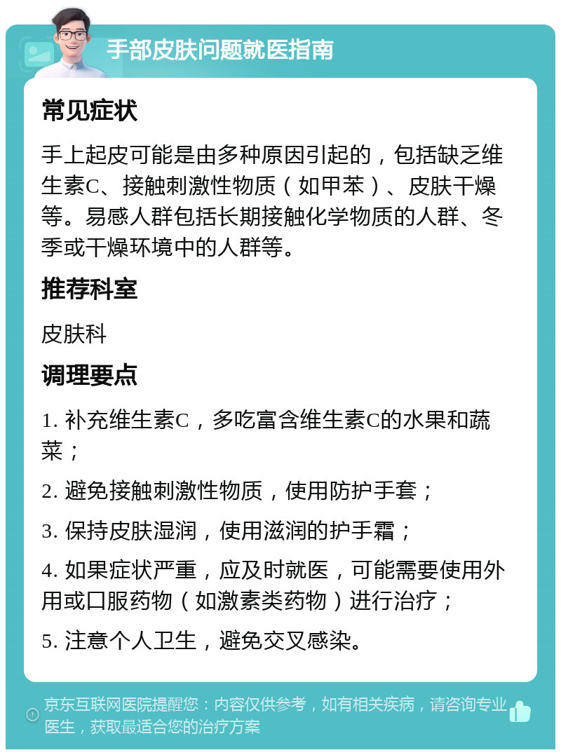 手部皮肤问题就医指南 常见症状 手上起皮可能是由多种原因引起的，包括缺乏维生素C、接触刺激性物质（如甲苯）、皮肤干燥等。易感人群包括长期接触化学物质的人群、冬季或干燥环境中的人群等。 推荐科室 皮肤科 调理要点 1. 补充维生素C，多吃富含维生素C的水果和蔬菜； 2. 避免接触刺激性物质，使用防护手套； 3. 保持皮肤湿润，使用滋润的护手霜； 4. 如果症状严重，应及时就医，可能需要使用外用或口服药物（如激素类药物）进行治疗； 5. 注意个人卫生，避免交叉感染。