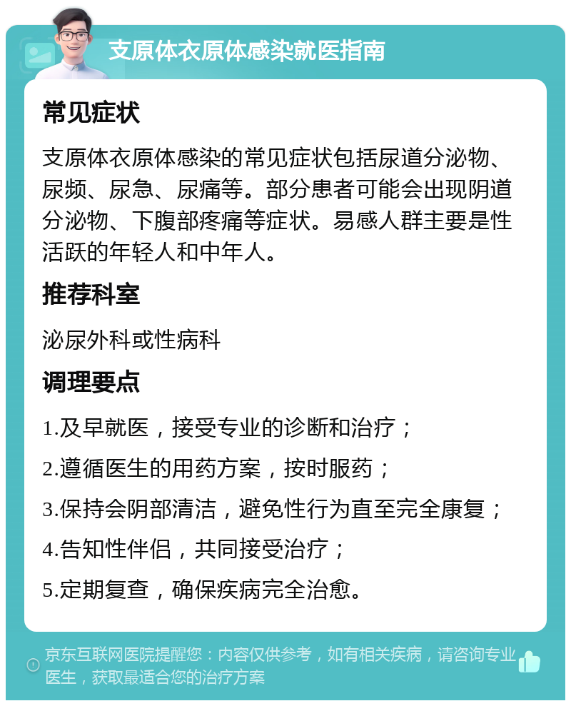 支原体衣原体感染就医指南 常见症状 支原体衣原体感染的常见症状包括尿道分泌物、尿频、尿急、尿痛等。部分患者可能会出现阴道分泌物、下腹部疼痛等症状。易感人群主要是性活跃的年轻人和中年人。 推荐科室 泌尿外科或性病科 调理要点 1.及早就医，接受专业的诊断和治疗； 2.遵循医生的用药方案，按时服药； 3.保持会阴部清洁，避免性行为直至完全康复； 4.告知性伴侣，共同接受治疗； 5.定期复查，确保疾病完全治愈。