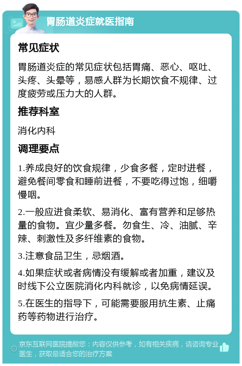 胃肠道炎症就医指南 常见症状 胃肠道炎症的常见症状包括胃痛、恶心、呕吐、头疼、头晕等，易感人群为长期饮食不规律、过度疲劳或压力大的人群。 推荐科室 消化内科 调理要点 1.养成良好的饮食规律，少食多餐，定时进餐，避免餐间零食和睡前进餐，不要吃得过饱，细嚼慢咽。 2.一般应进食柔软、易消化、富有营养和足够热量的食物。宜少量多餐。勿食生、冷、油腻、辛辣、刺激性及多纤维素的食物。 3.注意食品卫生，忌烟酒。 4.如果症状或者病情没有缓解或者加重，建议及时线下公立医院消化内科就诊，以免病情延误。 5.在医生的指导下，可能需要服用抗生素、止痛药等药物进行治疗。