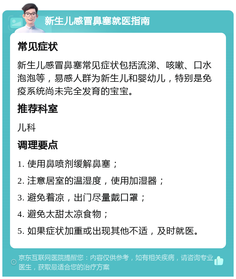 新生儿感冒鼻塞就医指南 常见症状 新生儿感冒鼻塞常见症状包括流涕、咳嗽、口水泡泡等，易感人群为新生儿和婴幼儿，特别是免疫系统尚未完全发育的宝宝。 推荐科室 儿科 调理要点 1. 使用鼻喷剂缓解鼻塞； 2. 注意居室的温湿度，使用加湿器； 3. 避免着凉，出门尽量戴口罩； 4. 避免太甜太凉食物； 5. 如果症状加重或出现其他不适，及时就医。