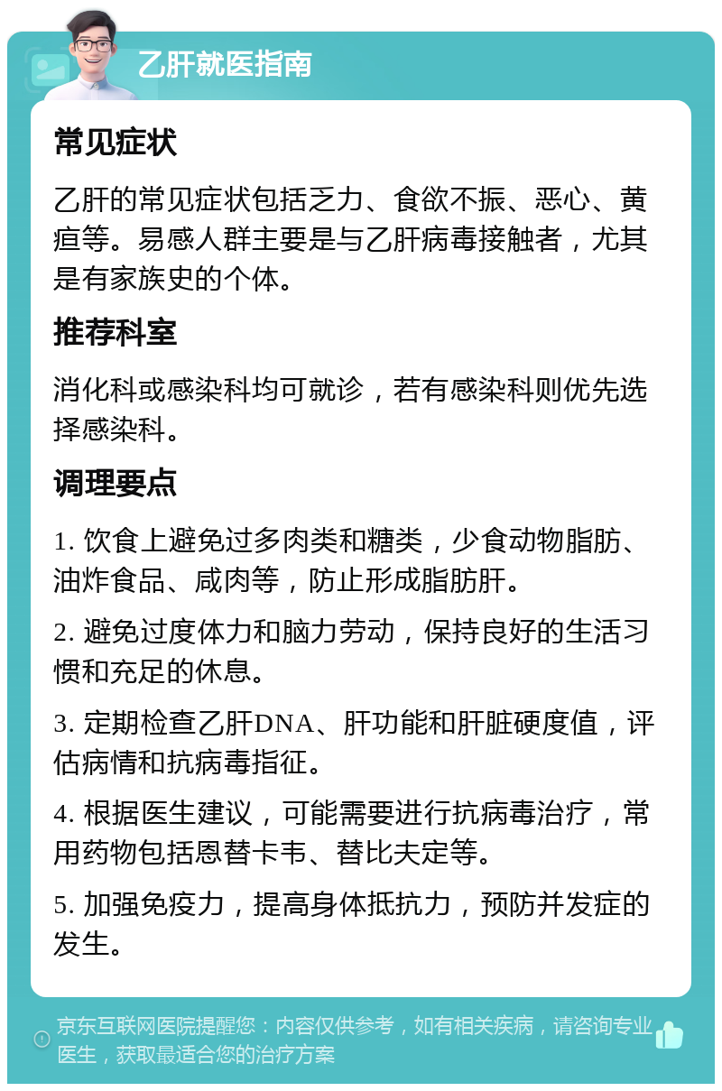 乙肝就医指南 常见症状 乙肝的常见症状包括乏力、食欲不振、恶心、黄疸等。易感人群主要是与乙肝病毒接触者，尤其是有家族史的个体。 推荐科室 消化科或感染科均可就诊，若有感染科则优先选择感染科。 调理要点 1. 饮食上避免过多肉类和糖类，少食动物脂肪、油炸食品、咸肉等，防止形成脂肪肝。 2. 避免过度体力和脑力劳动，保持良好的生活习惯和充足的休息。 3. 定期检查乙肝DNA、肝功能和肝脏硬度值，评估病情和抗病毒指征。 4. 根据医生建议，可能需要进行抗病毒治疗，常用药物包括恩替卡韦、替比夫定等。 5. 加强免疫力，提高身体抵抗力，预防并发症的发生。