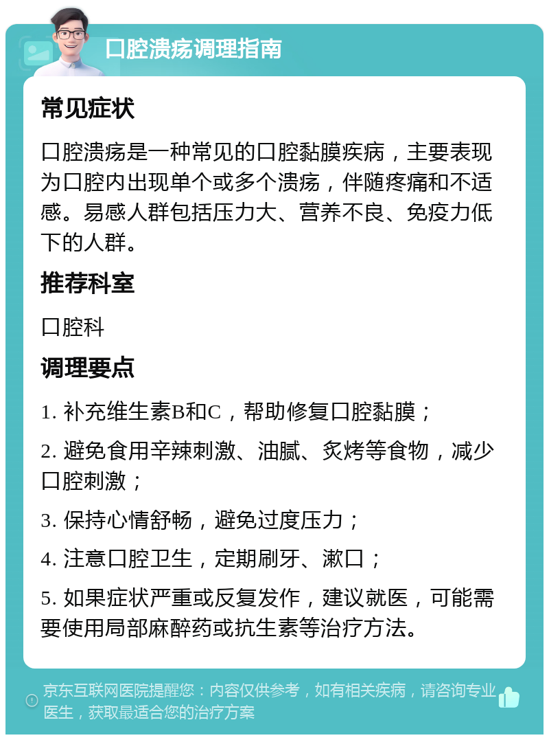 口腔溃疡调理指南 常见症状 口腔溃疡是一种常见的口腔黏膜疾病，主要表现为口腔内出现单个或多个溃疡，伴随疼痛和不适感。易感人群包括压力大、营养不良、免疫力低下的人群。 推荐科室 口腔科 调理要点 1. 补充维生素B和C，帮助修复口腔黏膜； 2. 避免食用辛辣刺激、油腻、炙烤等食物，减少口腔刺激； 3. 保持心情舒畅，避免过度压力； 4. 注意口腔卫生，定期刷牙、漱口； 5. 如果症状严重或反复发作，建议就医，可能需要使用局部麻醉药或抗生素等治疗方法。