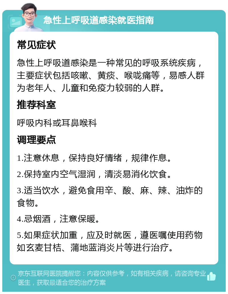 急性上呼吸道感染就医指南 常见症状 急性上呼吸道感染是一种常见的呼吸系统疾病，主要症状包括咳嗽、黄痰、喉咙痛等，易感人群为老年人、儿童和免疫力较弱的人群。 推荐科室 呼吸内科或耳鼻喉科 调理要点 1.注意休息，保持良好情绪，规律作息。 2.保持室内空气湿润，清淡易消化饮食。 3.适当饮水，避免食用辛、酸、麻、辣、油炸的食物。 4.忌烟酒，注意保暖。 5.如果症状加重，应及时就医，遵医嘱使用药物如玄麦甘桔、蒲地蓝消炎片等进行治疗。