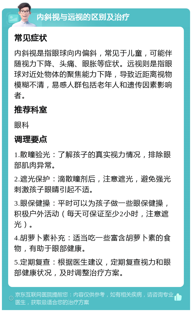 内斜视与远视的区别及治疗 常见症状 内斜视是指眼球向内偏斜，常见于儿童，可能伴随视力下降、头痛、眼胀等症状。远视则是指眼球对近处物体的聚焦能力下降，导致近距离视物模糊不清，易感人群包括老年人和遗传因素影响者。 推荐科室 眼科 调理要点 1.散瞳验光：了解孩子的真实视力情况，排除眼部肌肉异常。 2.遮光保护：滴散瞳剂后，注意遮光，避免强光刺激孩子眼睛引起不适。 3.眼保健操：平时可以为孩子做一些眼保健操，积极户外活动（每天可保证至少2小时，注意遮光）。 4.胡萝卜素补充：适当吃一些富含胡萝卜素的食物，有助于眼部健康。 5.定期复查：根据医生建议，定期复查视力和眼部健康状况，及时调整治疗方案。