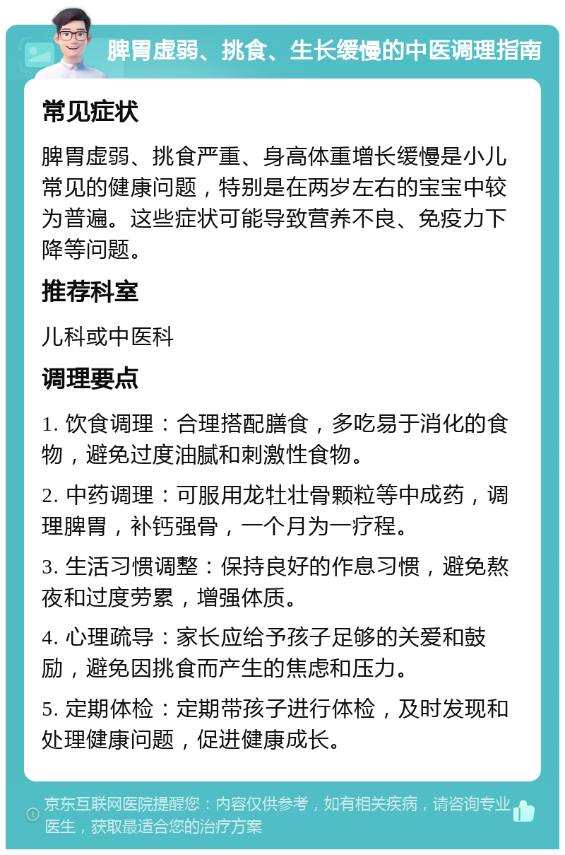 脾胃虚弱、挑食、生长缓慢的中医调理指南 常见症状 脾胃虚弱、挑食严重、身高体重增长缓慢是小儿常见的健康问题，特别是在两岁左右的宝宝中较为普遍。这些症状可能导致营养不良、免疫力下降等问题。 推荐科室 儿科或中医科 调理要点 1. 饮食调理：合理搭配膳食，多吃易于消化的食物，避免过度油腻和刺激性食物。 2. 中药调理：可服用龙牡壮骨颗粒等中成药，调理脾胃，补钙强骨，一个月为一疗程。 3. 生活习惯调整：保持良好的作息习惯，避免熬夜和过度劳累，增强体质。 4. 心理疏导：家长应给予孩子足够的关爱和鼓励，避免因挑食而产生的焦虑和压力。 5. 定期体检：定期带孩子进行体检，及时发现和处理健康问题，促进健康成长。