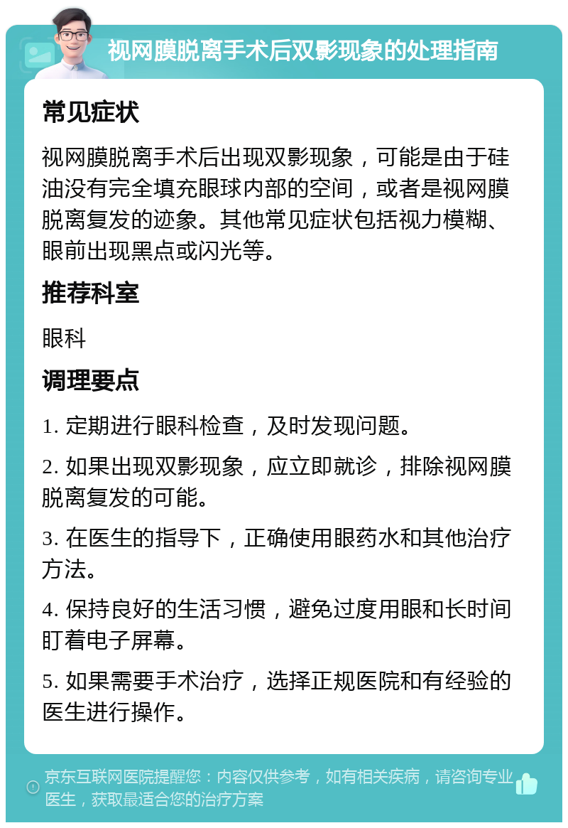 视网膜脱离手术后双影现象的处理指南 常见症状 视网膜脱离手术后出现双影现象，可能是由于硅油没有完全填充眼球内部的空间，或者是视网膜脱离复发的迹象。其他常见症状包括视力模糊、眼前出现黑点或闪光等。 推荐科室 眼科 调理要点 1. 定期进行眼科检查，及时发现问题。 2. 如果出现双影现象，应立即就诊，排除视网膜脱离复发的可能。 3. 在医生的指导下，正确使用眼药水和其他治疗方法。 4. 保持良好的生活习惯，避免过度用眼和长时间盯着电子屏幕。 5. 如果需要手术治疗，选择正规医院和有经验的医生进行操作。