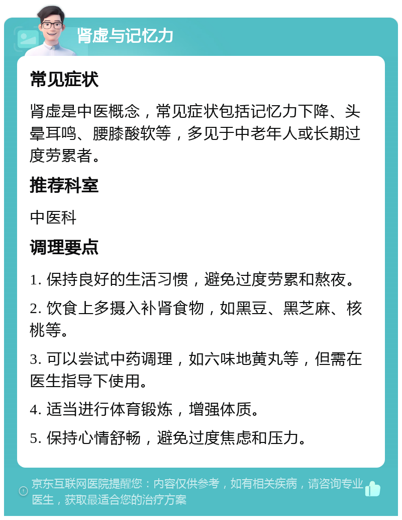 肾虚与记忆力 常见症状 肾虚是中医概念，常见症状包括记忆力下降、头晕耳鸣、腰膝酸软等，多见于中老年人或长期过度劳累者。 推荐科室 中医科 调理要点 1. 保持良好的生活习惯，避免过度劳累和熬夜。 2. 饮食上多摄入补肾食物，如黑豆、黑芝麻、核桃等。 3. 可以尝试中药调理，如六味地黄丸等，但需在医生指导下使用。 4. 适当进行体育锻炼，增强体质。 5. 保持心情舒畅，避免过度焦虑和压力。