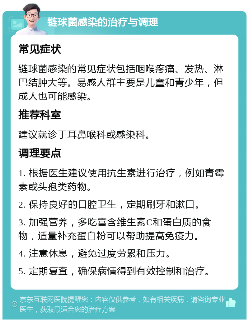 链球菌感染的治疗与调理 常见症状 链球菌感染的常见症状包括咽喉疼痛、发热、淋巴结肿大等。易感人群主要是儿童和青少年，但成人也可能感染。 推荐科室 建议就诊于耳鼻喉科或感染科。 调理要点 1. 根据医生建议使用抗生素进行治疗，例如青霉素或头孢类药物。 2. 保持良好的口腔卫生，定期刷牙和漱口。 3. 加强营养，多吃富含维生素C和蛋白质的食物，适量补充蛋白粉可以帮助提高免疫力。 4. 注意休息，避免过度劳累和压力。 5. 定期复查，确保病情得到有效控制和治疗。