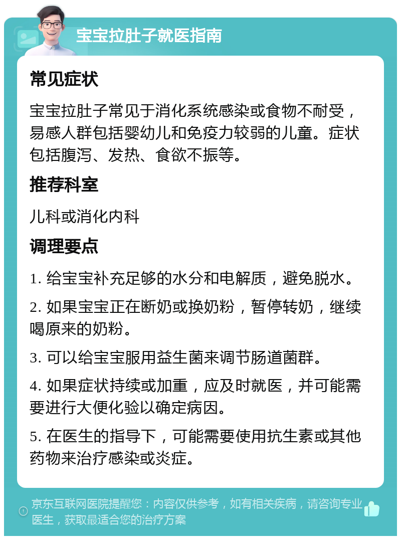 宝宝拉肚子就医指南 常见症状 宝宝拉肚子常见于消化系统感染或食物不耐受，易感人群包括婴幼儿和免疫力较弱的儿童。症状包括腹泻、发热、食欲不振等。 推荐科室 儿科或消化内科 调理要点 1. 给宝宝补充足够的水分和电解质，避免脱水。 2. 如果宝宝正在断奶或换奶粉，暂停转奶，继续喝原来的奶粉。 3. 可以给宝宝服用益生菌来调节肠道菌群。 4. 如果症状持续或加重，应及时就医，并可能需要进行大便化验以确定病因。 5. 在医生的指导下，可能需要使用抗生素或其他药物来治疗感染或炎症。