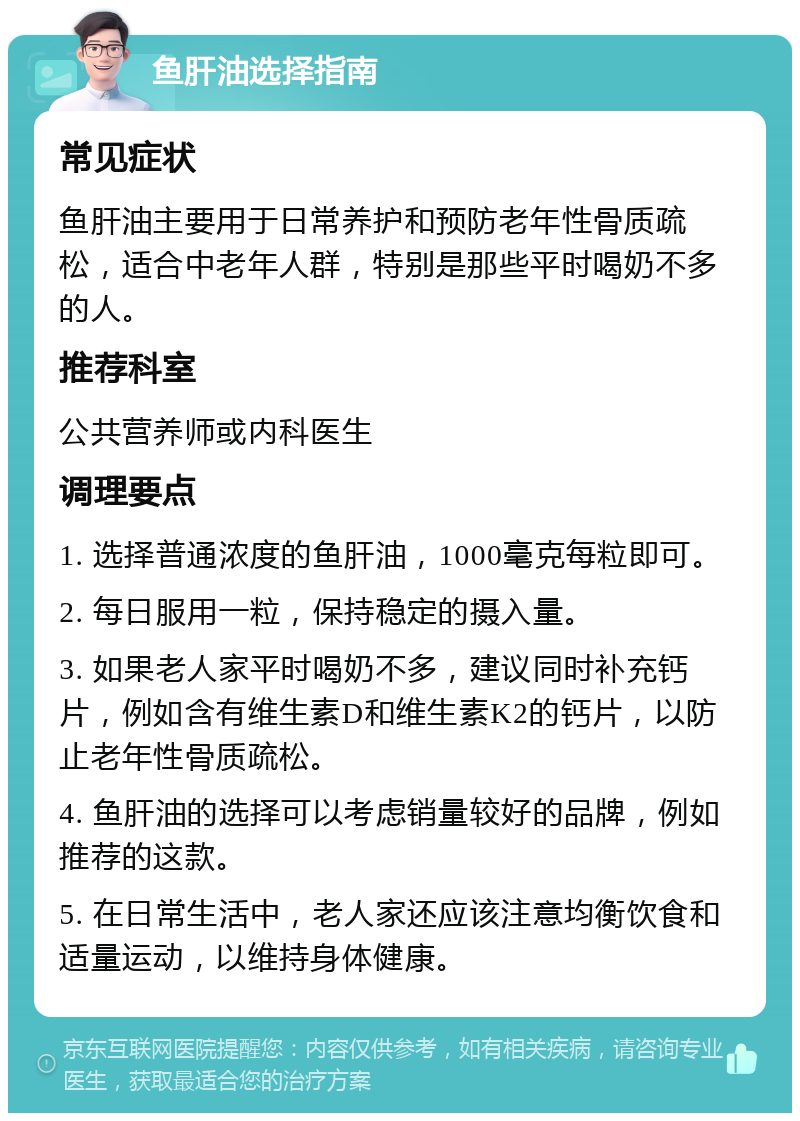 鱼肝油选择指南 常见症状 鱼肝油主要用于日常养护和预防老年性骨质疏松，适合中老年人群，特别是那些平时喝奶不多的人。 推荐科室 公共营养师或内科医生 调理要点 1. 选择普通浓度的鱼肝油，1000毫克每粒即可。 2. 每日服用一粒，保持稳定的摄入量。 3. 如果老人家平时喝奶不多，建议同时补充钙片，例如含有维生素D和维生素K2的钙片，以防止老年性骨质疏松。 4. 鱼肝油的选择可以考虑销量较好的品牌，例如推荐的这款。 5. 在日常生活中，老人家还应该注意均衡饮食和适量运动，以维持身体健康。