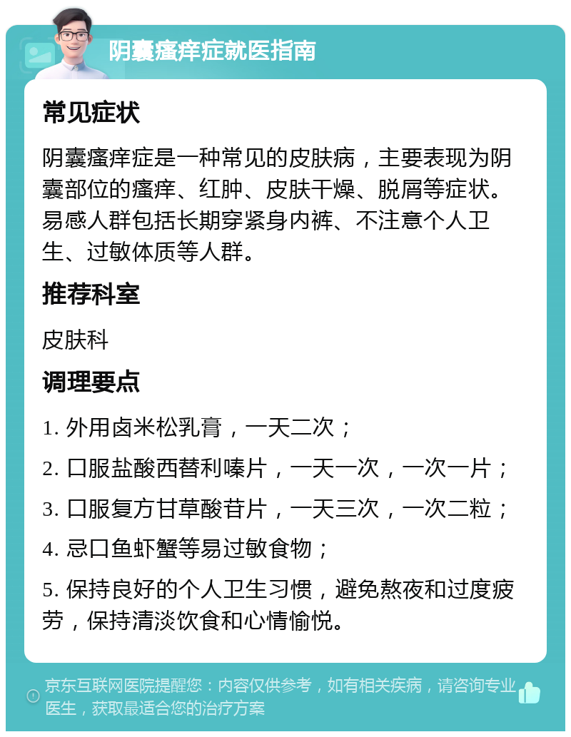 阴囊瘙痒症就医指南 常见症状 阴囊瘙痒症是一种常见的皮肤病，主要表现为阴囊部位的瘙痒、红肿、皮肤干燥、脱屑等症状。易感人群包括长期穿紧身内裤、不注意个人卫生、过敏体质等人群。 推荐科室 皮肤科 调理要点 1. 外用卤米松乳膏，一天二次； 2. 口服盐酸西替利嗪片，一天一次，一次一片； 3. 口服复方甘草酸苷片，一天三次，一次二粒； 4. 忌口鱼虾蟹等易过敏食物； 5. 保持良好的个人卫生习惯，避免熬夜和过度疲劳，保持清淡饮食和心情愉悦。