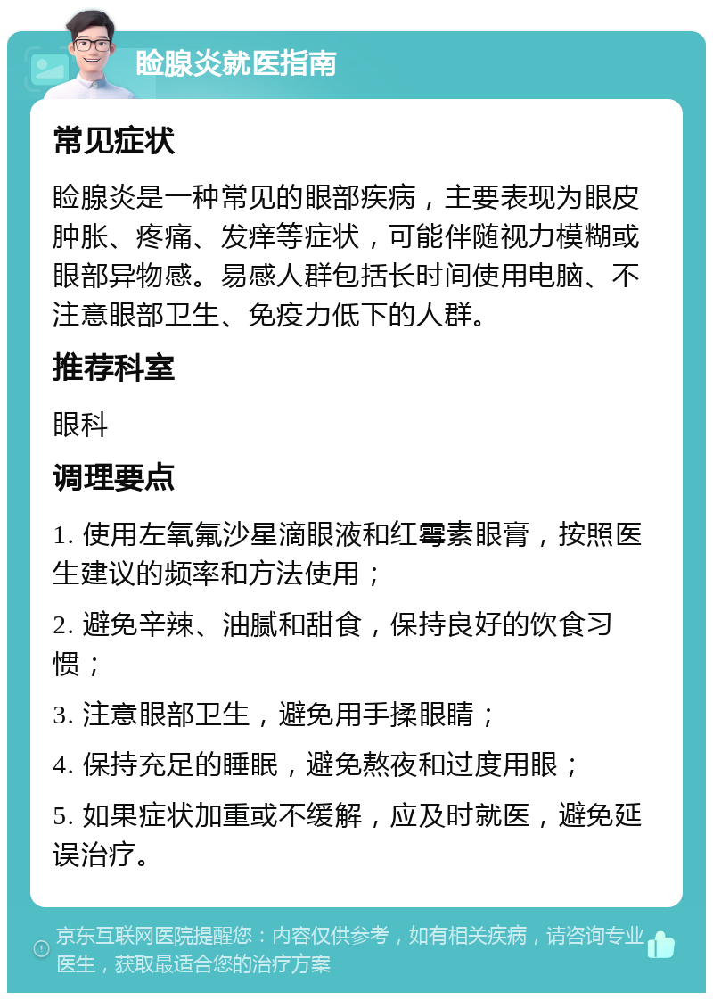 睑腺炎就医指南 常见症状 睑腺炎是一种常见的眼部疾病，主要表现为眼皮肿胀、疼痛、发痒等症状，可能伴随视力模糊或眼部异物感。易感人群包括长时间使用电脑、不注意眼部卫生、免疫力低下的人群。 推荐科室 眼科 调理要点 1. 使用左氧氟沙星滴眼液和红霉素眼膏，按照医生建议的频率和方法使用； 2. 避免辛辣、油腻和甜食，保持良好的饮食习惯； 3. 注意眼部卫生，避免用手揉眼睛； 4. 保持充足的睡眠，避免熬夜和过度用眼； 5. 如果症状加重或不缓解，应及时就医，避免延误治疗。