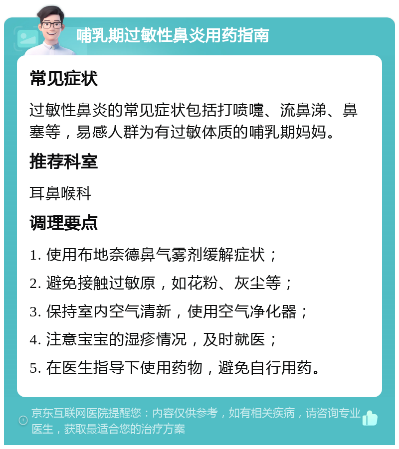 哺乳期过敏性鼻炎用药指南 常见症状 过敏性鼻炎的常见症状包括打喷嚏、流鼻涕、鼻塞等，易感人群为有过敏体质的哺乳期妈妈。 推荐科室 耳鼻喉科 调理要点 1. 使用布地奈德鼻气雾剂缓解症状； 2. 避免接触过敏原，如花粉、灰尘等； 3. 保持室内空气清新，使用空气净化器； 4. 注意宝宝的湿疹情况，及时就医； 5. 在医生指导下使用药物，避免自行用药。