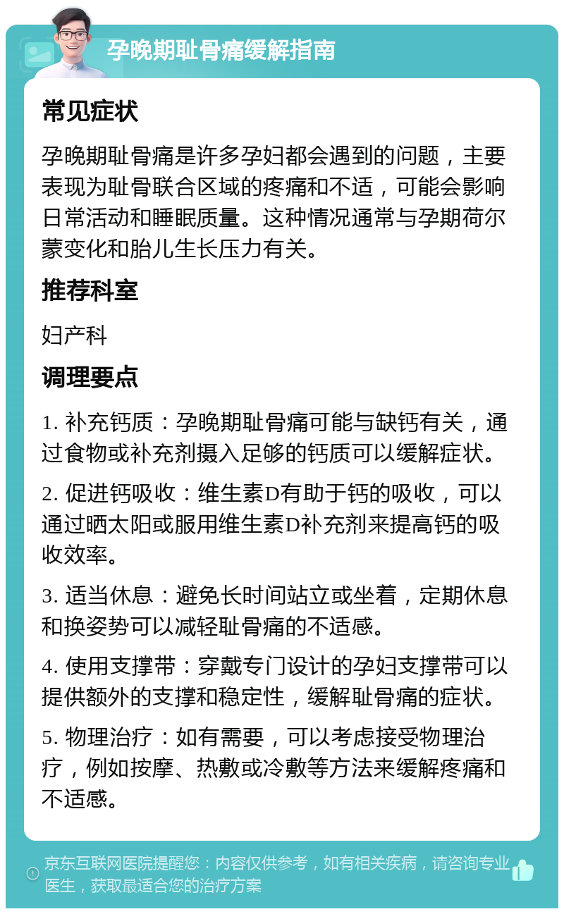 孕晚期耻骨痛缓解指南 常见症状 孕晚期耻骨痛是许多孕妇都会遇到的问题，主要表现为耻骨联合区域的疼痛和不适，可能会影响日常活动和睡眠质量。这种情况通常与孕期荷尔蒙变化和胎儿生长压力有关。 推荐科室 妇产科 调理要点 1. 补充钙质：孕晚期耻骨痛可能与缺钙有关，通过食物或补充剂摄入足够的钙质可以缓解症状。 2. 促进钙吸收：维生素D有助于钙的吸收，可以通过晒太阳或服用维生素D补充剂来提高钙的吸收效率。 3. 适当休息：避免长时间站立或坐着，定期休息和换姿势可以减轻耻骨痛的不适感。 4. 使用支撑带：穿戴专门设计的孕妇支撑带可以提供额外的支撑和稳定性，缓解耻骨痛的症状。 5. 物理治疗：如有需要，可以考虑接受物理治疗，例如按摩、热敷或冷敷等方法来缓解疼痛和不适感。