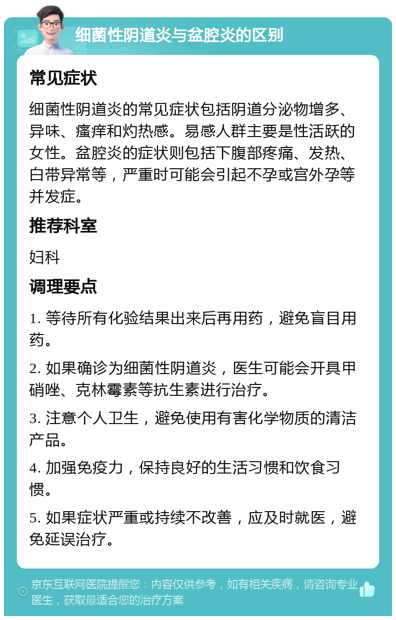 细菌性阴道炎与盆腔炎的区别 常见症状 细菌性阴道炎的常见症状包括阴道分泌物增多、异味、瘙痒和灼热感。易感人群主要是性活跃的女性。盆腔炎的症状则包括下腹部疼痛、发热、白带异常等，严重时可能会引起不孕或宫外孕等并发症。 推荐科室 妇科 调理要点 1. 等待所有化验结果出来后再用药，避免盲目用药。 2. 如果确诊为细菌性阴道炎，医生可能会开具甲硝唑、克林霉素等抗生素进行治疗。 3. 注意个人卫生，避免使用有害化学物质的清洁产品。 4. 加强免疫力，保持良好的生活习惯和饮食习惯。 5. 如果症状严重或持续不改善，应及时就医，避免延误治疗。