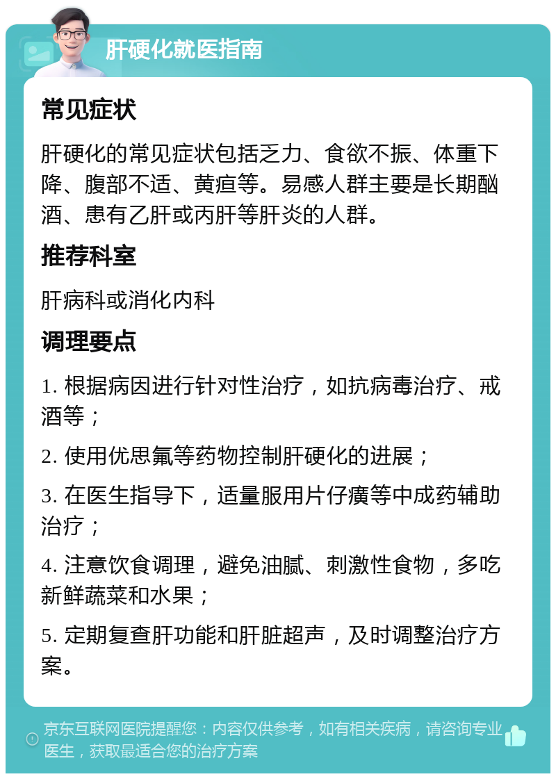 肝硬化就医指南 常见症状 肝硬化的常见症状包括乏力、食欲不振、体重下降、腹部不适、黄疸等。易感人群主要是长期酗酒、患有乙肝或丙肝等肝炎的人群。 推荐科室 肝病科或消化内科 调理要点 1. 根据病因进行针对性治疗，如抗病毒治疗、戒酒等； 2. 使用优思氟等药物控制肝硬化的进展； 3. 在医生指导下，适量服用片仔癀等中成药辅助治疗； 4. 注意饮食调理，避免油腻、刺激性食物，多吃新鲜蔬菜和水果； 5. 定期复查肝功能和肝脏超声，及时调整治疗方案。