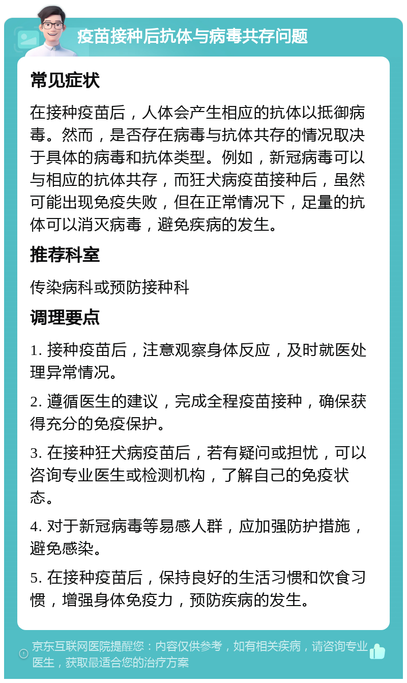 疫苗接种后抗体与病毒共存问题 常见症状 在接种疫苗后，人体会产生相应的抗体以抵御病毒。然而，是否存在病毒与抗体共存的情况取决于具体的病毒和抗体类型。例如，新冠病毒可以与相应的抗体共存，而狂犬病疫苗接种后，虽然可能出现免疫失败，但在正常情况下，足量的抗体可以消灭病毒，避免疾病的发生。 推荐科室 传染病科或预防接种科 调理要点 1. 接种疫苗后，注意观察身体反应，及时就医处理异常情况。 2. 遵循医生的建议，完成全程疫苗接种，确保获得充分的免疫保护。 3. 在接种狂犬病疫苗后，若有疑问或担忧，可以咨询专业医生或检测机构，了解自己的免疫状态。 4. 对于新冠病毒等易感人群，应加强防护措施，避免感染。 5. 在接种疫苗后，保持良好的生活习惯和饮食习惯，增强身体免疫力，预防疾病的发生。