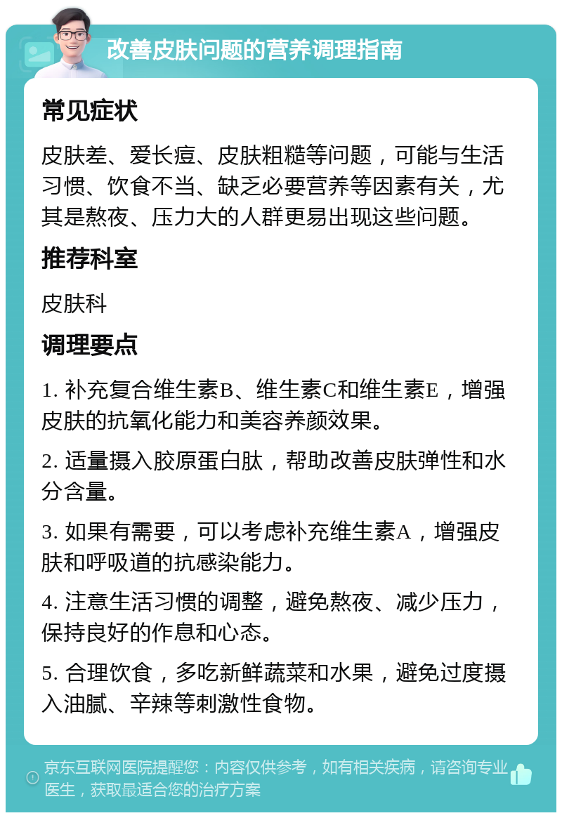 改善皮肤问题的营养调理指南 常见症状 皮肤差、爱长痘、皮肤粗糙等问题，可能与生活习惯、饮食不当、缺乏必要营养等因素有关，尤其是熬夜、压力大的人群更易出现这些问题。 推荐科室 皮肤科 调理要点 1. 补充复合维生素B、维生素C和维生素E，增强皮肤的抗氧化能力和美容养颜效果。 2. 适量摄入胶原蛋白肽，帮助改善皮肤弹性和水分含量。 3. 如果有需要，可以考虑补充维生素A，增强皮肤和呼吸道的抗感染能力。 4. 注意生活习惯的调整，避免熬夜、减少压力，保持良好的作息和心态。 5. 合理饮食，多吃新鲜蔬菜和水果，避免过度摄入油腻、辛辣等刺激性食物。