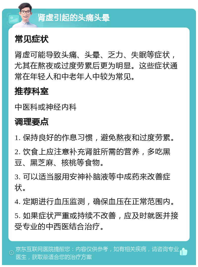 肾虚引起的头痛头晕 常见症状 肾虚可能导致头痛、头晕、乏力、失眠等症状，尤其在熬夜或过度劳累后更为明显。这些症状通常在年轻人和中老年人中较为常见。 推荐科室 中医科或神经内科 调理要点 1. 保持良好的作息习惯，避免熬夜和过度劳累。 2. 饮食上应注意补充肾脏所需的营养，多吃黑豆、黑芝麻、核桃等食物。 3. 可以适当服用安神补脑液等中成药来改善症状。 4. 定期进行血压监测，确保血压在正常范围内。 5. 如果症状严重或持续不改善，应及时就医并接受专业的中西医结合治疗。