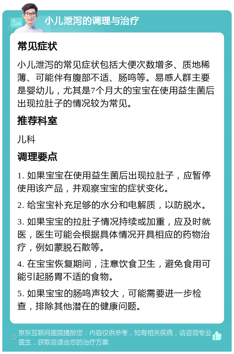 小儿泄泻的调理与治疗 常见症状 小儿泄泻的常见症状包括大便次数增多、质地稀薄、可能伴有腹部不适、肠鸣等。易感人群主要是婴幼儿，尤其是7个月大的宝宝在使用益生菌后出现拉肚子的情况较为常见。 推荐科室 儿科 调理要点 1. 如果宝宝在使用益生菌后出现拉肚子，应暂停使用该产品，并观察宝宝的症状变化。 2. 给宝宝补充足够的水分和电解质，以防脱水。 3. 如果宝宝的拉肚子情况持续或加重，应及时就医，医生可能会根据具体情况开具相应的药物治疗，例如蒙脱石散等。 4. 在宝宝恢复期间，注意饮食卫生，避免食用可能引起肠胃不适的食物。 5. 如果宝宝的肠鸣声较大，可能需要进一步检查，排除其他潜在的健康问题。