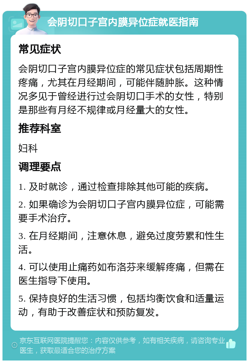 会阴切口子宫内膜异位症就医指南 常见症状 会阴切口子宫内膜异位症的常见症状包括周期性疼痛，尤其在月经期间，可能伴随肿胀。这种情况多见于曾经进行过会阴切口手术的女性，特别是那些有月经不规律或月经量大的女性。 推荐科室 妇科 调理要点 1. 及时就诊，通过检查排除其他可能的疾病。 2. 如果确诊为会阴切口子宫内膜异位症，可能需要手术治疗。 3. 在月经期间，注意休息，避免过度劳累和性生活。 4. 可以使用止痛药如布洛芬来缓解疼痛，但需在医生指导下使用。 5. 保持良好的生活习惯，包括均衡饮食和适量运动，有助于改善症状和预防复发。