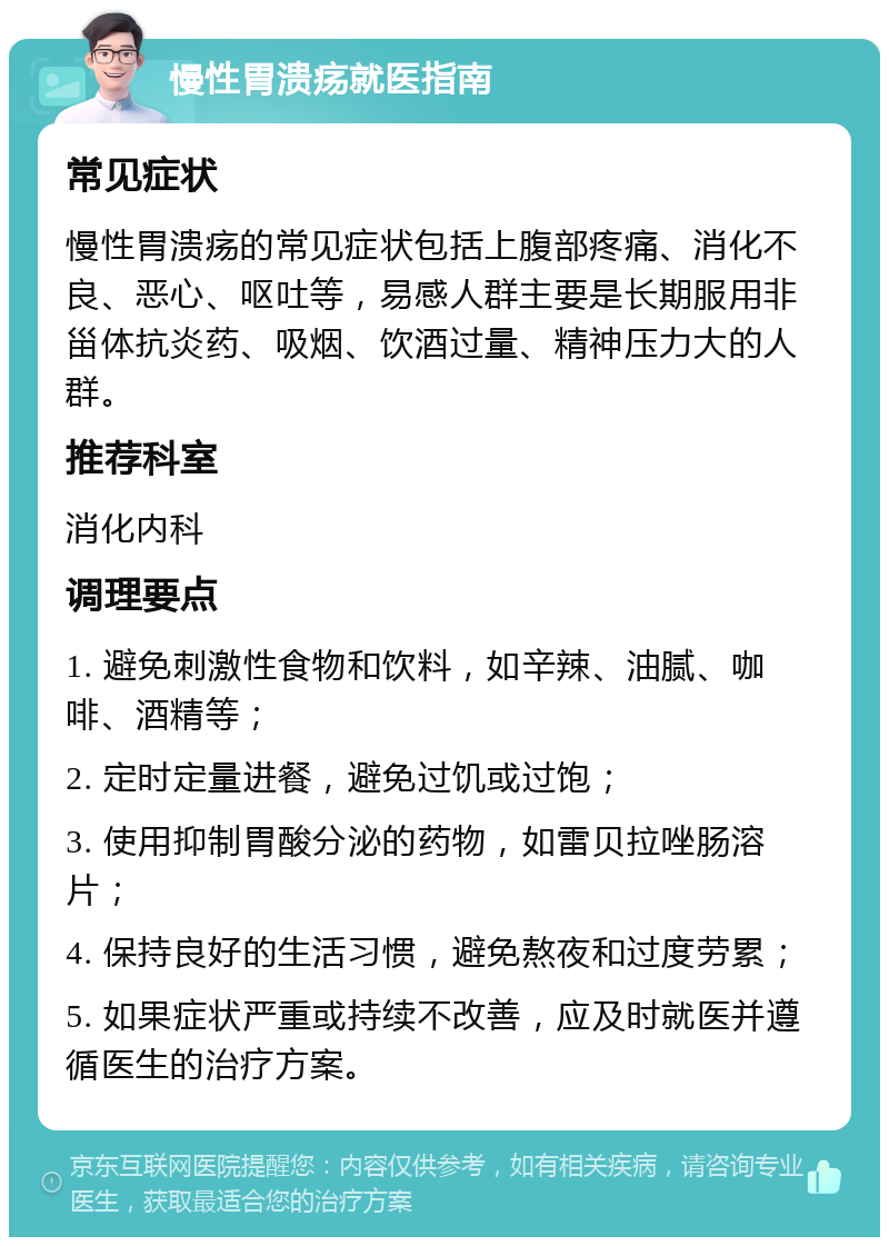 慢性胃溃疡就医指南 常见症状 慢性胃溃疡的常见症状包括上腹部疼痛、消化不良、恶心、呕吐等，易感人群主要是长期服用非甾体抗炎药、吸烟、饮酒过量、精神压力大的人群。 推荐科室 消化内科 调理要点 1. 避免刺激性食物和饮料，如辛辣、油腻、咖啡、酒精等； 2. 定时定量进餐，避免过饥或过饱； 3. 使用抑制胃酸分泌的药物，如雷贝拉唑肠溶片； 4. 保持良好的生活习惯，避免熬夜和过度劳累； 5. 如果症状严重或持续不改善，应及时就医并遵循医生的治疗方案。