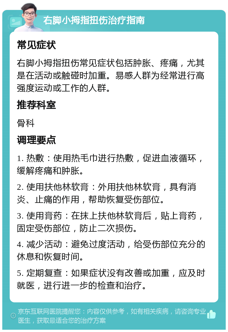 右脚小拇指扭伤治疗指南 常见症状 右脚小拇指扭伤常见症状包括肿胀、疼痛，尤其是在活动或触碰时加重。易感人群为经常进行高强度运动或工作的人群。 推荐科室 骨科 调理要点 1. 热敷：使用热毛巾进行热敷，促进血液循环，缓解疼痛和肿胀。 2. 使用扶他林软膏：外用扶他林软膏，具有消炎、止痛的作用，帮助恢复受伤部位。 3. 使用膏药：在抹上扶他林软膏后，贴上膏药，固定受伤部位，防止二次损伤。 4. 减少活动：避免过度活动，给受伤部位充分的休息和恢复时间。 5. 定期复查：如果症状没有改善或加重，应及时就医，进行进一步的检查和治疗。