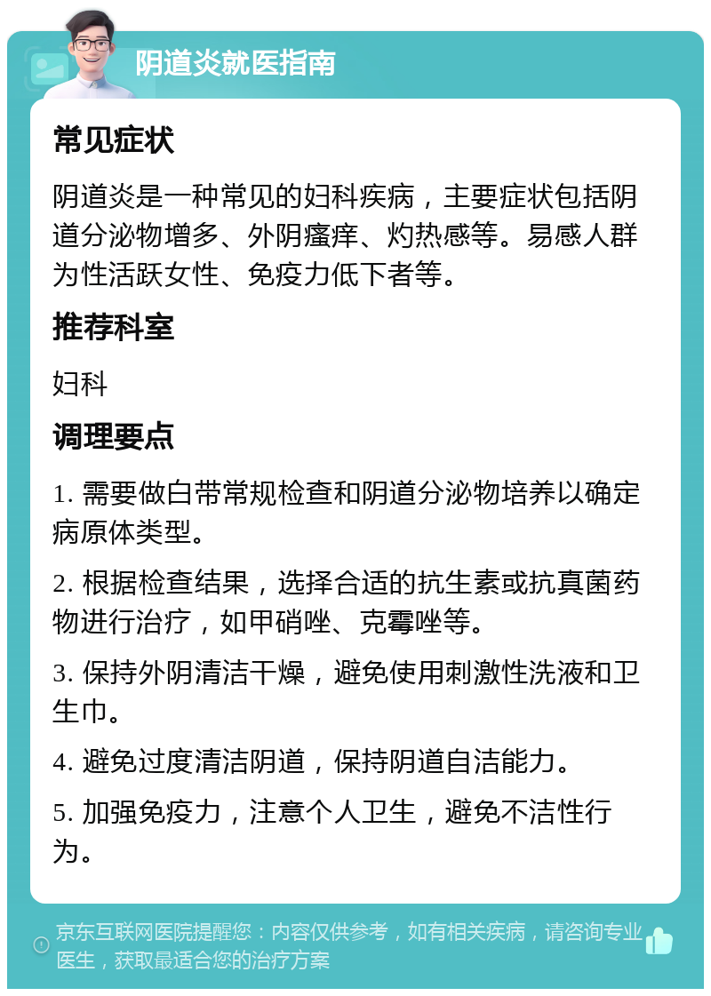 阴道炎就医指南 常见症状 阴道炎是一种常见的妇科疾病，主要症状包括阴道分泌物增多、外阴瘙痒、灼热感等。易感人群为性活跃女性、免疫力低下者等。 推荐科室 妇科 调理要点 1. 需要做白带常规检查和阴道分泌物培养以确定病原体类型。 2. 根据检查结果，选择合适的抗生素或抗真菌药物进行治疗，如甲硝唑、克霉唑等。 3. 保持外阴清洁干燥，避免使用刺激性洗液和卫生巾。 4. 避免过度清洁阴道，保持阴道自洁能力。 5. 加强免疫力，注意个人卫生，避免不洁性行为。