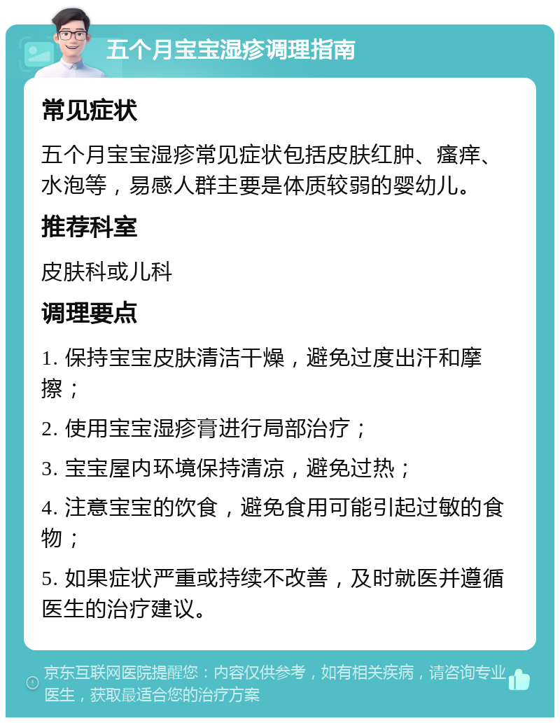 五个月宝宝湿疹调理指南 常见症状 五个月宝宝湿疹常见症状包括皮肤红肿、瘙痒、水泡等，易感人群主要是体质较弱的婴幼儿。 推荐科室 皮肤科或儿科 调理要点 1. 保持宝宝皮肤清洁干燥，避免过度出汗和摩擦； 2. 使用宝宝湿疹膏进行局部治疗； 3. 宝宝屋内环境保持清凉，避免过热； 4. 注意宝宝的饮食，避免食用可能引起过敏的食物； 5. 如果症状严重或持续不改善，及时就医并遵循医生的治疗建议。