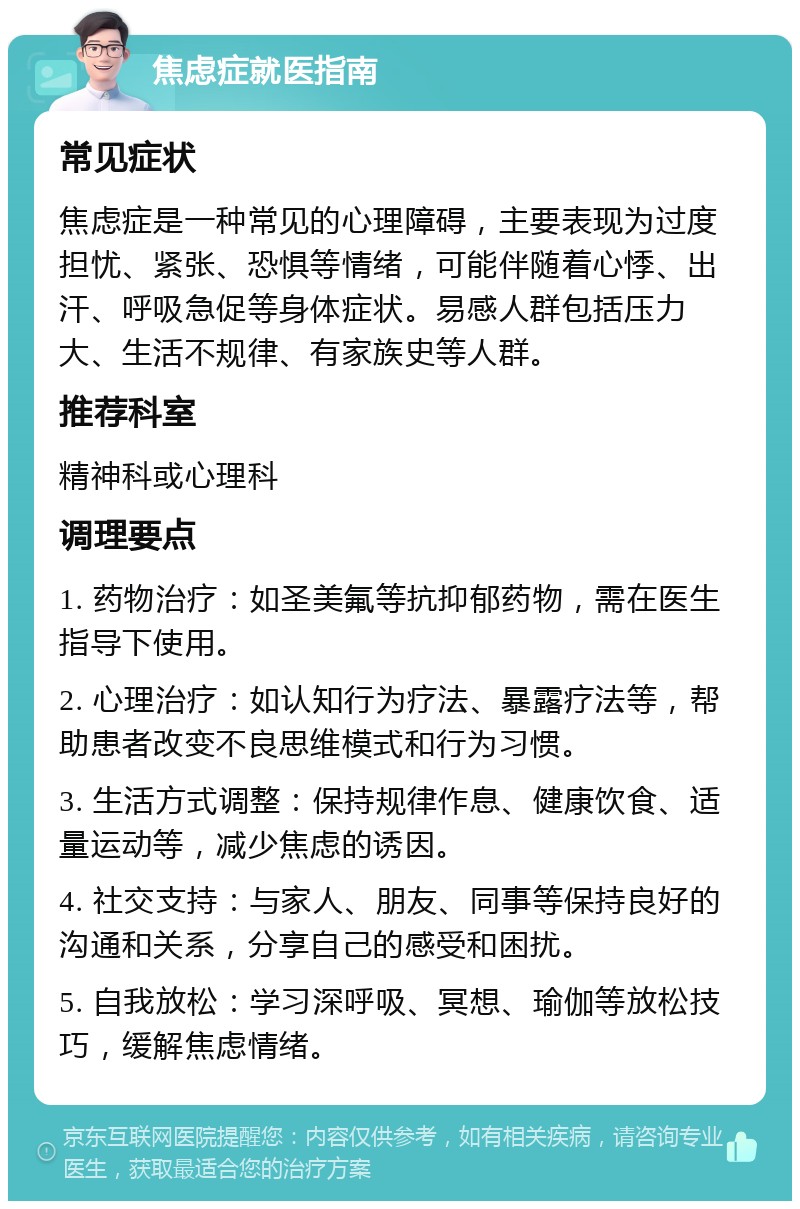 焦虑症就医指南 常见症状 焦虑症是一种常见的心理障碍，主要表现为过度担忧、紧张、恐惧等情绪，可能伴随着心悸、出汗、呼吸急促等身体症状。易感人群包括压力大、生活不规律、有家族史等人群。 推荐科室 精神科或心理科 调理要点 1. 药物治疗：如圣美氟等抗抑郁药物，需在医生指导下使用。 2. 心理治疗：如认知行为疗法、暴露疗法等，帮助患者改变不良思维模式和行为习惯。 3. 生活方式调整：保持规律作息、健康饮食、适量运动等，减少焦虑的诱因。 4. 社交支持：与家人、朋友、同事等保持良好的沟通和关系，分享自己的感受和困扰。 5. 自我放松：学习深呼吸、冥想、瑜伽等放松技巧，缓解焦虑情绪。