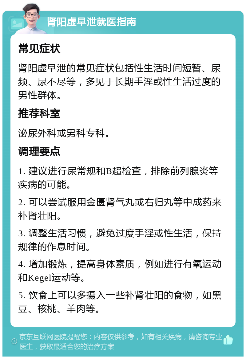 肾阳虚早泄就医指南 常见症状 肾阳虚早泄的常见症状包括性生活时间短暂、尿频、尿不尽等，多见于长期手淫或性生活过度的男性群体。 推荐科室 泌尿外科或男科专科。 调理要点 1. 建议进行尿常规和B超检查，排除前列腺炎等疾病的可能。 2. 可以尝试服用金匮肾气丸或右归丸等中成药来补肾壮阳。 3. 调整生活习惯，避免过度手淫或性生活，保持规律的作息时间。 4. 增加锻炼，提高身体素质，例如进行有氧运动和Kegel运动等。 5. 饮食上可以多摄入一些补肾壮阳的食物，如黑豆、核桃、羊肉等。