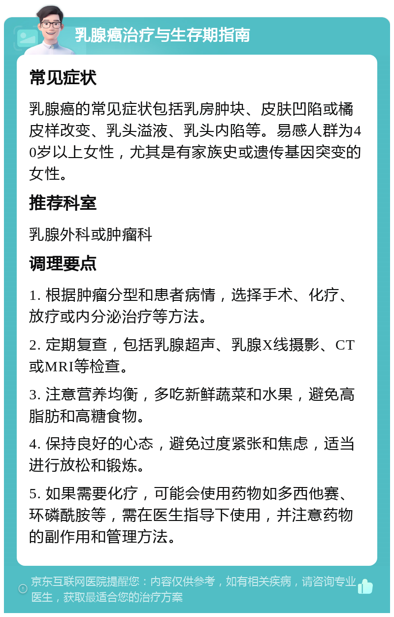 乳腺癌治疗与生存期指南 常见症状 乳腺癌的常见症状包括乳房肿块、皮肤凹陷或橘皮样改变、乳头溢液、乳头内陷等。易感人群为40岁以上女性，尤其是有家族史或遗传基因突变的女性。 推荐科室 乳腺外科或肿瘤科 调理要点 1. 根据肿瘤分型和患者病情，选择手术、化疗、放疗或内分泌治疗等方法。 2. 定期复查，包括乳腺超声、乳腺X线摄影、CT或MRI等检查。 3. 注意营养均衡，多吃新鲜蔬菜和水果，避免高脂肪和高糖食物。 4. 保持良好的心态，避免过度紧张和焦虑，适当进行放松和锻炼。 5. 如果需要化疗，可能会使用药物如多西他赛、环磷酰胺等，需在医生指导下使用，并注意药物的副作用和管理方法。