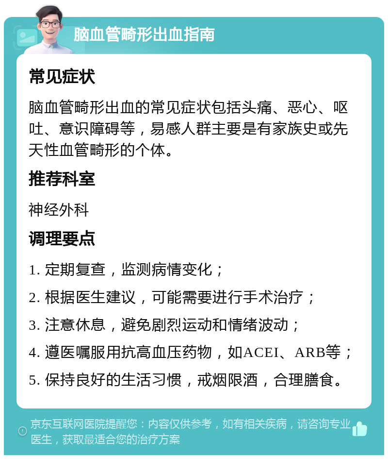 脑血管畸形出血指南 常见症状 脑血管畸形出血的常见症状包括头痛、恶心、呕吐、意识障碍等，易感人群主要是有家族史或先天性血管畸形的个体。 推荐科室 神经外科 调理要点 1. 定期复查，监测病情变化； 2. 根据医生建议，可能需要进行手术治疗； 3. 注意休息，避免剧烈运动和情绪波动； 4. 遵医嘱服用抗高血压药物，如ACEI、ARB等； 5. 保持良好的生活习惯，戒烟限酒，合理膳食。