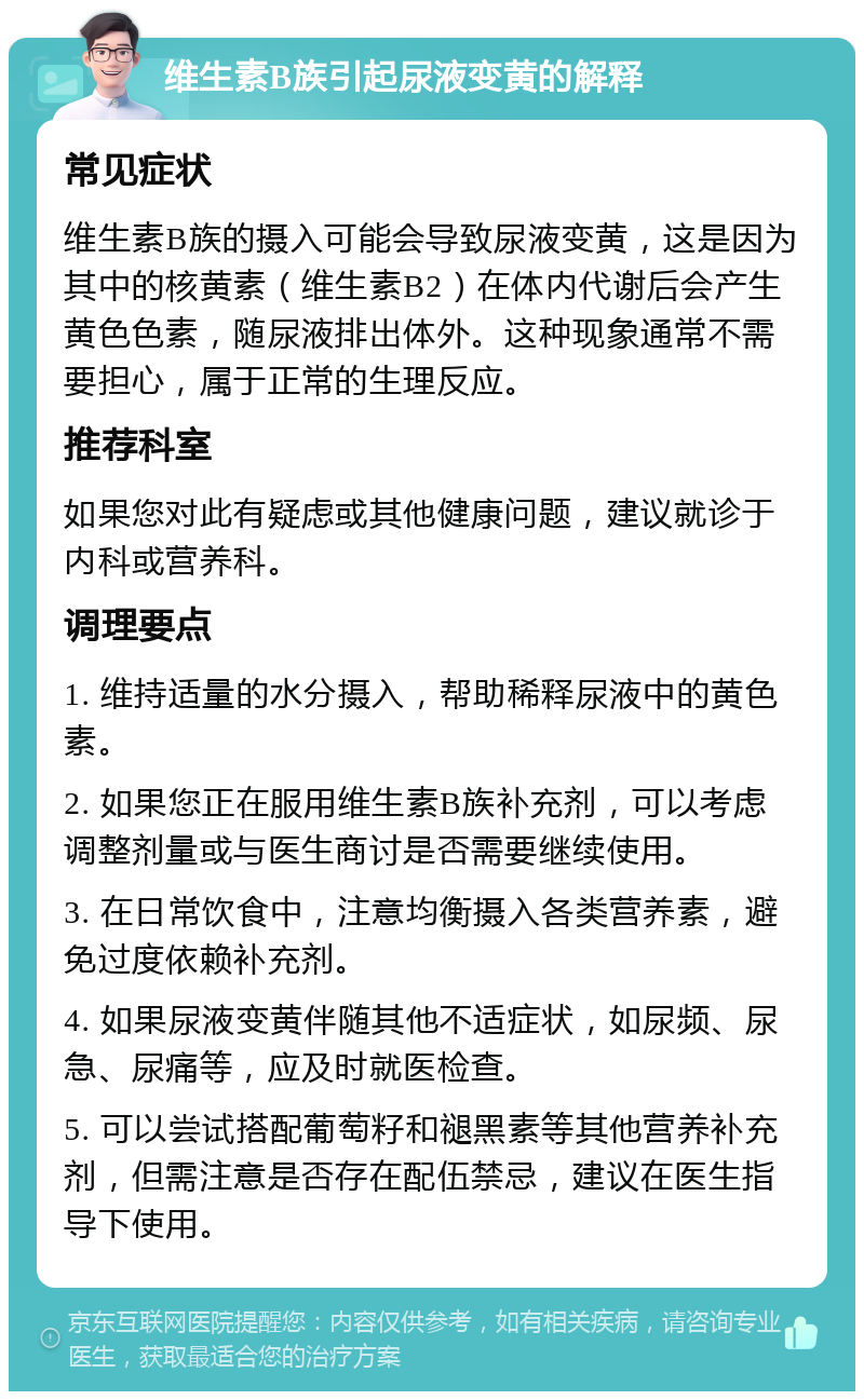 维生素B族引起尿液变黄的解释 常见症状 维生素B族的摄入可能会导致尿液变黄，这是因为其中的核黄素（维生素B2）在体内代谢后会产生黄色色素，随尿液排出体外。这种现象通常不需要担心，属于正常的生理反应。 推荐科室 如果您对此有疑虑或其他健康问题，建议就诊于内科或营养科。 调理要点 1. 维持适量的水分摄入，帮助稀释尿液中的黄色素。 2. 如果您正在服用维生素B族补充剂，可以考虑调整剂量或与医生商讨是否需要继续使用。 3. 在日常饮食中，注意均衡摄入各类营养素，避免过度依赖补充剂。 4. 如果尿液变黄伴随其他不适症状，如尿频、尿急、尿痛等，应及时就医检查。 5. 可以尝试搭配葡萄籽和褪黑素等其他营养补充剂，但需注意是否存在配伍禁忌，建议在医生指导下使用。