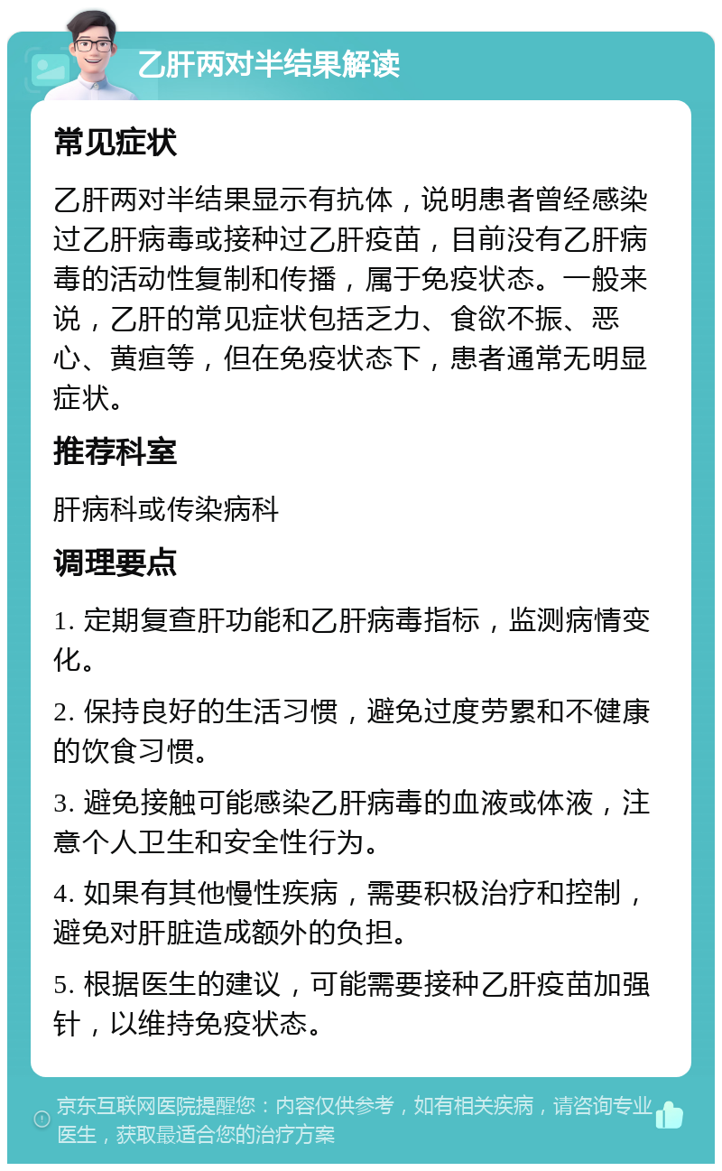 乙肝两对半结果解读 常见症状 乙肝两对半结果显示有抗体，说明患者曾经感染过乙肝病毒或接种过乙肝疫苗，目前没有乙肝病毒的活动性复制和传播，属于免疫状态。一般来说，乙肝的常见症状包括乏力、食欲不振、恶心、黄疸等，但在免疫状态下，患者通常无明显症状。 推荐科室 肝病科或传染病科 调理要点 1. 定期复查肝功能和乙肝病毒指标，监测病情变化。 2. 保持良好的生活习惯，避免过度劳累和不健康的饮食习惯。 3. 避免接触可能感染乙肝病毒的血液或体液，注意个人卫生和安全性行为。 4. 如果有其他慢性疾病，需要积极治疗和控制，避免对肝脏造成额外的负担。 5. 根据医生的建议，可能需要接种乙肝疫苗加强针，以维持免疫状态。