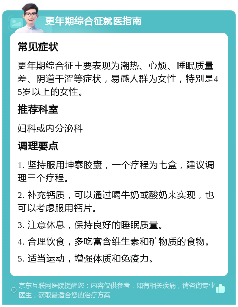 更年期综合征就医指南 常见症状 更年期综合征主要表现为潮热、心烦、睡眠质量差、阴道干涩等症状，易感人群为女性，特别是45岁以上的女性。 推荐科室 妇科或内分泌科 调理要点 1. 坚持服用坤泰胶囊，一个疗程为七盒，建议调理三个疗程。 2. 补充钙质，可以通过喝牛奶或酸奶来实现，也可以考虑服用钙片。 3. 注意休息，保持良好的睡眠质量。 4. 合理饮食，多吃富含维生素和矿物质的食物。 5. 适当运动，增强体质和免疫力。