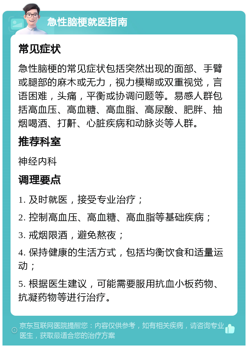 急性脑梗就医指南 常见症状 急性脑梗的常见症状包括突然出现的面部、手臂或腿部的麻木或无力，视力模糊或双重视觉，言语困难，头痛，平衡或协调问题等。易感人群包括高血压、高血糖、高血脂、高尿酸、肥胖、抽烟喝酒、打鼾、心脏疾病和动脉炎等人群。 推荐科室 神经内科 调理要点 1. 及时就医，接受专业治疗； 2. 控制高血压、高血糖、高血脂等基础疾病； 3. 戒烟限酒，避免熬夜； 4. 保持健康的生活方式，包括均衡饮食和适量运动； 5. 根据医生建议，可能需要服用抗血小板药物、抗凝药物等进行治疗。