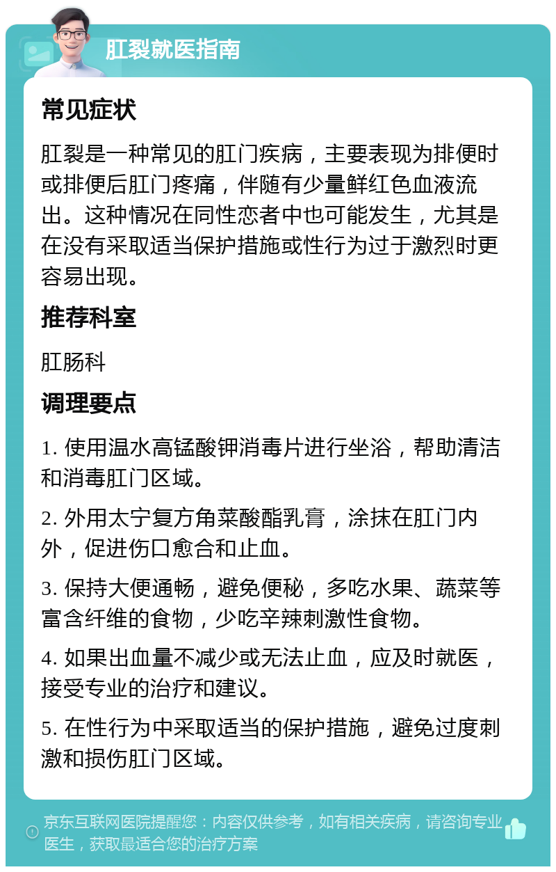 肛裂就医指南 常见症状 肛裂是一种常见的肛门疾病，主要表现为排便时或排便后肛门疼痛，伴随有少量鲜红色血液流出。这种情况在同性恋者中也可能发生，尤其是在没有采取适当保护措施或性行为过于激烈时更容易出现。 推荐科室 肛肠科 调理要点 1. 使用温水高锰酸钾消毒片进行坐浴，帮助清洁和消毒肛门区域。 2. 外用太宁复方角菜酸酯乳膏，涂抹在肛门内外，促进伤口愈合和止血。 3. 保持大便通畅，避免便秘，多吃水果、蔬菜等富含纤维的食物，少吃辛辣刺激性食物。 4. 如果出血量不减少或无法止血，应及时就医，接受专业的治疗和建议。 5. 在性行为中采取适当的保护措施，避免过度刺激和损伤肛门区域。