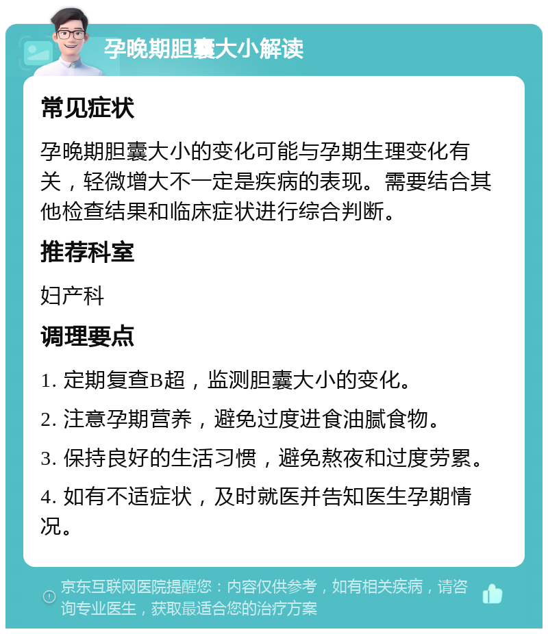 孕晚期胆囊大小解读 常见症状 孕晚期胆囊大小的变化可能与孕期生理变化有关，轻微增大不一定是疾病的表现。需要结合其他检查结果和临床症状进行综合判断。 推荐科室 妇产科 调理要点 1. 定期复查B超，监测胆囊大小的变化。 2. 注意孕期营养，避免过度进食油腻食物。 3. 保持良好的生活习惯，避免熬夜和过度劳累。 4. 如有不适症状，及时就医并告知医生孕期情况。