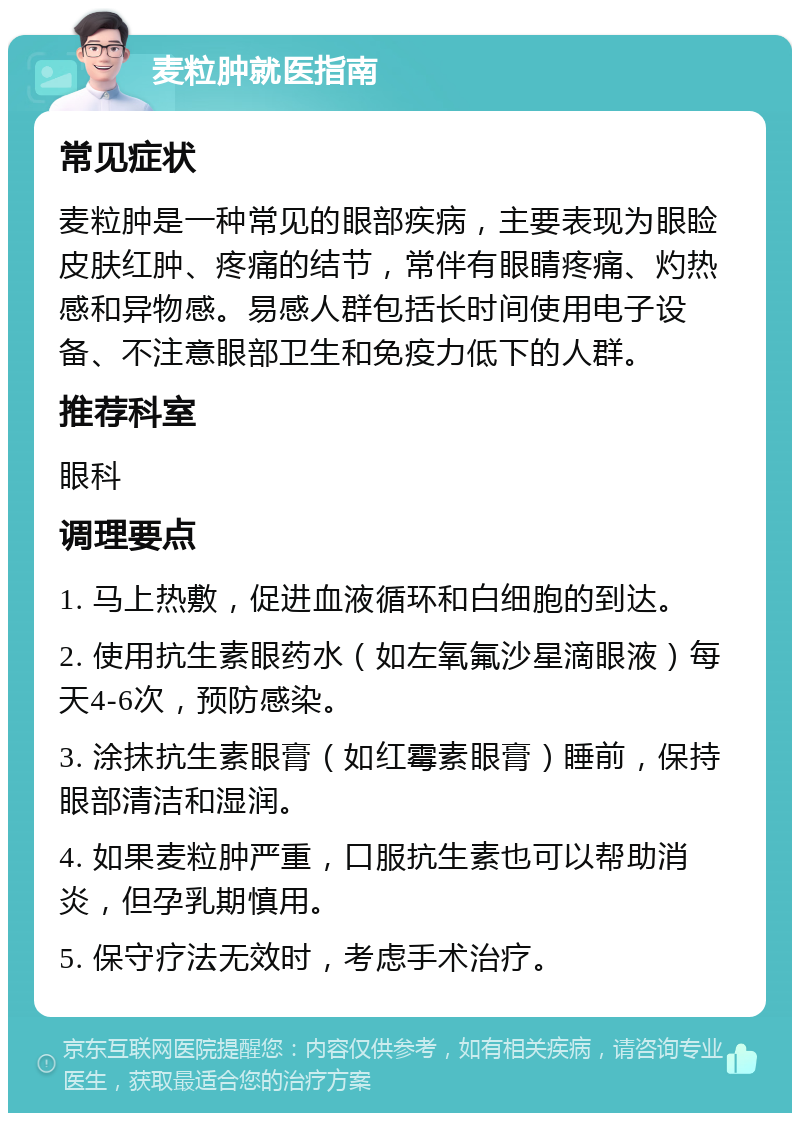 麦粒肿就医指南 常见症状 麦粒肿是一种常见的眼部疾病，主要表现为眼睑皮肤红肿、疼痛的结节，常伴有眼睛疼痛、灼热感和异物感。易感人群包括长时间使用电子设备、不注意眼部卫生和免疫力低下的人群。 推荐科室 眼科 调理要点 1. 马上热敷，促进血液循环和白细胞的到达。 2. 使用抗生素眼药水（如左氧氟沙星滴眼液）每天4-6次，预防感染。 3. 涂抹抗生素眼膏（如红霉素眼膏）睡前，保持眼部清洁和湿润。 4. 如果麦粒肿严重，口服抗生素也可以帮助消炎，但孕乳期慎用。 5. 保守疗法无效时，考虑手术治疗。