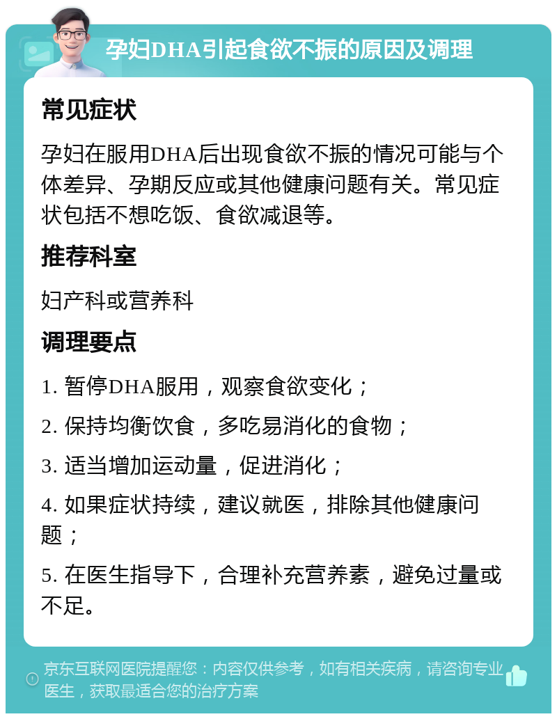 孕妇DHA引起食欲不振的原因及调理 常见症状 孕妇在服用DHA后出现食欲不振的情况可能与个体差异、孕期反应或其他健康问题有关。常见症状包括不想吃饭、食欲减退等。 推荐科室 妇产科或营养科 调理要点 1. 暂停DHA服用，观察食欲变化； 2. 保持均衡饮食，多吃易消化的食物； 3. 适当增加运动量，促进消化； 4. 如果症状持续，建议就医，排除其他健康问题； 5. 在医生指导下，合理补充营养素，避免过量或不足。